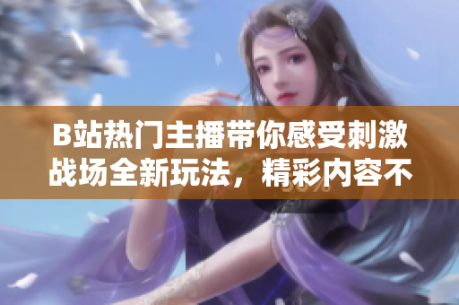 B站熱門主播帶你感受刺激戰(zhàn)場(chǎng)全新玩法，精彩內(nèi)容不容錯(cuò)過!