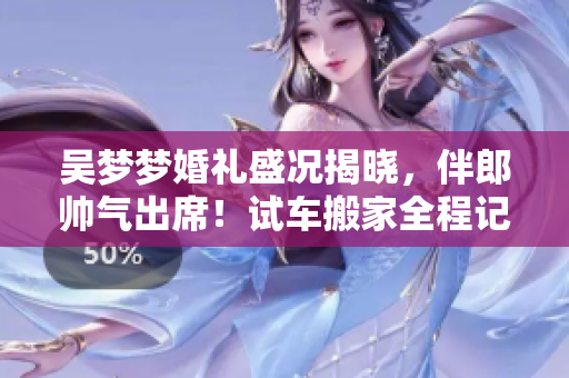 吳夢(mèng)夢(mèng)婚禮盛況揭曉，伴郎帥氣出席！試車搬家全程記錄，分享婚宴精彩瞬間