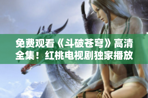 免費觀看《斗破蒼穹》高清全集！紅桃電視劇獨家播放，精彩劇情立即在線觀看！