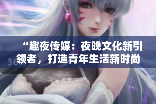 “趣夜傳媒：夜晚文化新引領(lǐng)者，打造青年生活新時(shí)尚”