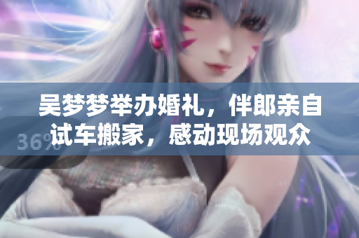 吳夢夢舉辦婚禮，伴郎親自試車搬家，感動現(xiàn)場觀眾