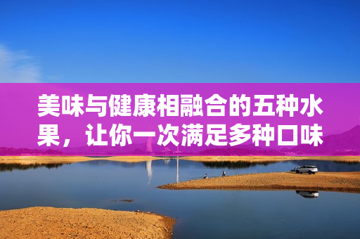 美味與健康相融合的五種水果，讓你一次滿足多種口味，享受不一樣的果味盛宴