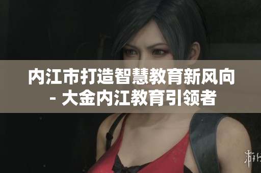 內江市打造智慧教育新風向 - 大金內江教育引領者
