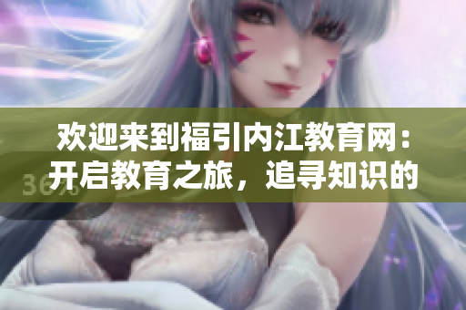 歡迎來(lái)到福引內(nèi)江教育網(wǎng)：開(kāi)啟教育之旅，追尋知識(shí)的樂(lè)園