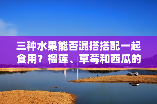 三種水果能否混搭搭配一起食用？榴蓮、草莓和西瓜的美味組合值得一試嗎？