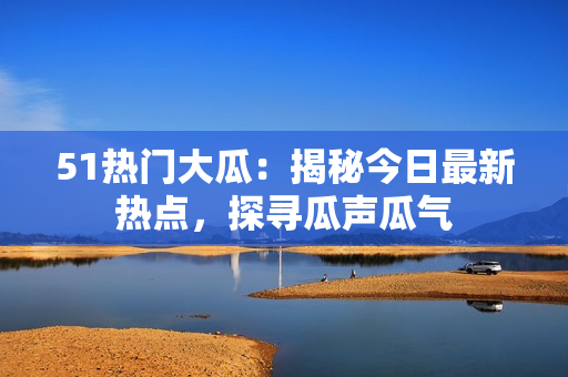 51熱門大瓜：揭秘今日最新熱點(diǎn)，探尋瓜聲瓜氣