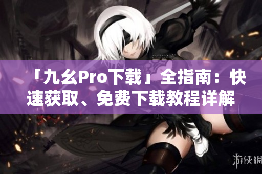 「九幺Pro下載」全指南：快速獲取、免費(fèi)下載教程詳解