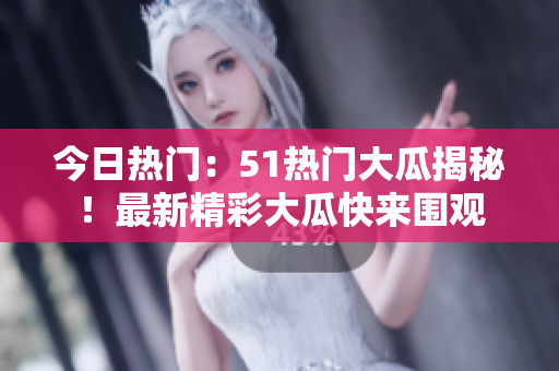今日熱門：51熱門大瓜揭秘！最新精彩大瓜快來(lái)圍觀