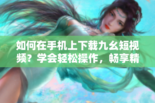 如何在手機(jī)上下載九幺短視頻？學(xué)會(huì)輕松操作，暢享精彩內(nèi)容
