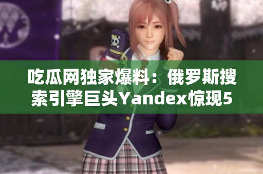 吃瓜網(wǎng)獨家爆料：俄羅斯搜索引擎巨頭Yandex驚現(xiàn)51事件！