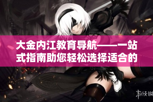 大金內(nèi)江教育導航——一站式指南助您輕松選擇適合的教育資源