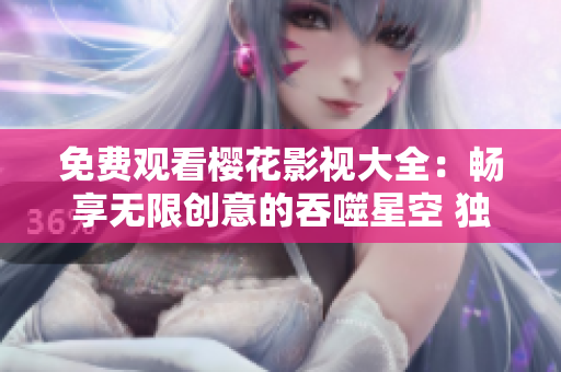 免費觀看櫻花影視大全：暢享無限創(chuàng)意的吞噬星空 獨家資源免費在線觀看