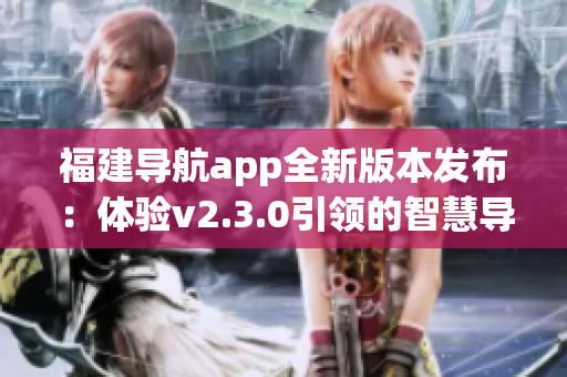 福建導航app全新版本發(fā)布：體驗v2.3.0引領的智慧導航之旅