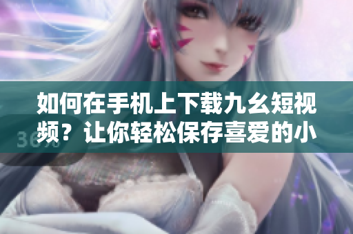 如何在手機上下載九幺短視頻？讓你輕松保存喜愛的小視頻