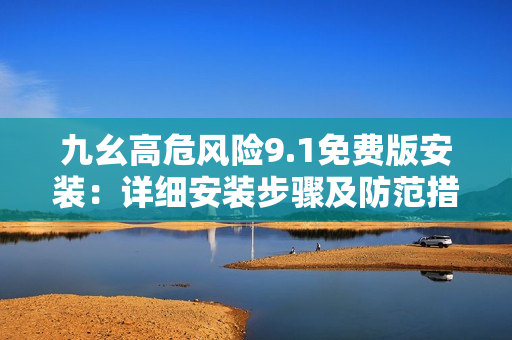 九幺高危風險9.1免費版安裝：詳細安裝步驟及防范措施