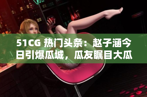 51CG 熱門(mén)頭條：趙子涵今日引爆瓜城，瓜友矚目大瓜酸甜！