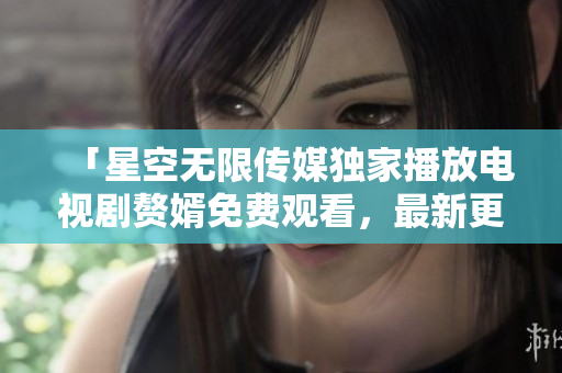 「星空無(wú)限傳媒獨(dú)家播放電視劇贅婿免費(fèi)觀看，最新更新！」