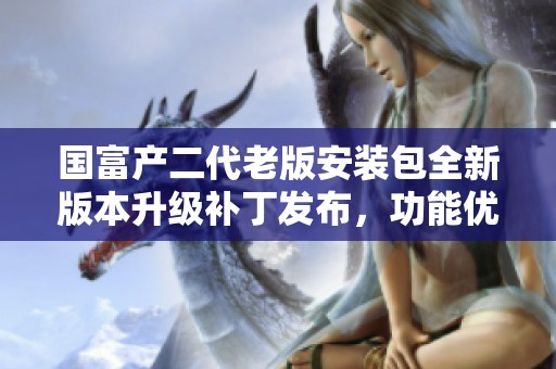 國(guó)富產(chǎn)二代老版安裝包全新版本升級(jí)補(bǔ)丁發(fā)布，功能優(yōu)化升級(jí)asurerfa限量特供