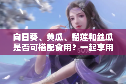向日葵、黃瓜、榴蓮和絲瓜是否可搭配食用？一起享用這些水果蔬菜的方法有哪些？