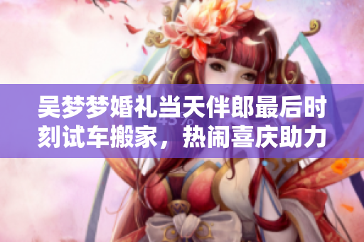 吳夢夢婚禮當(dāng)天伴郎最后時刻試車搬家，熱鬧喜慶助力婚禮順利進(jìn)行