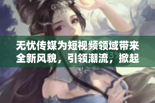 無憂傳媒為短視頻領(lǐng)域帶來全新風(fēng)貌，引領(lǐng)潮流，掀起熱潮