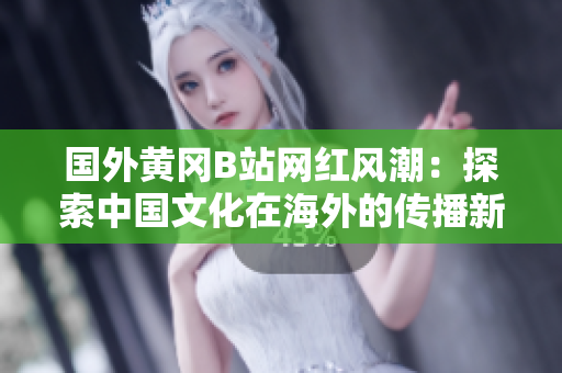 國外黃岡B站網(wǎng)紅風潮：探索中國文化在海外的傳播新模式