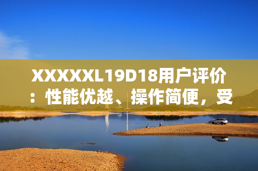 XXXXXL19D18用戶評價(jià)：性能優(yōu)越、操作簡便，受用戶一致好評