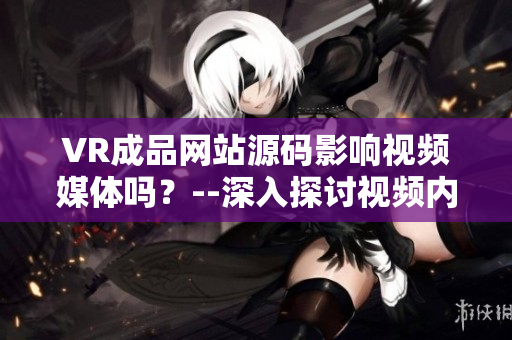 VR成品網(wǎng)站源碼影響視頻媒體嗎？--深入探討視頻內(nèi)容的VR成品網(wǎng)站源碼