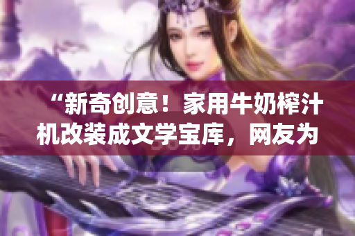 “新奇創(chuàng)意！家用牛奶榨汁機(jī)改裝成文學(xué)寶庫，網(wǎng)友為po筆趣閣贊不絕口！”