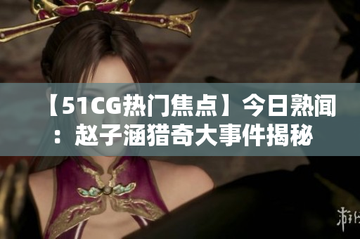 【51CG熱門焦點】今日熟聞：趙子涵獵奇大事件揭秘