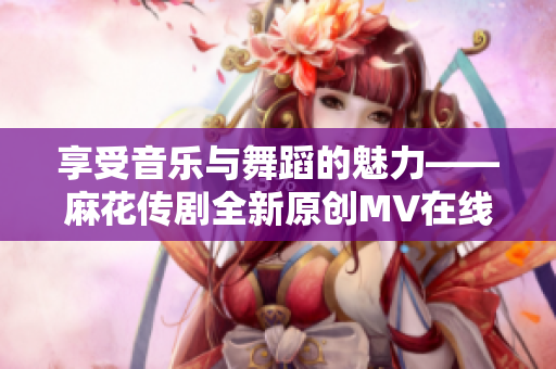 享受音樂(lè)與舞蹈的魅力——麻花傳劇全新原創(chuàng)MV在線觀看