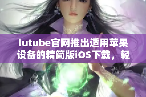 lutube官網(wǎng)推出適用蘋果設備的精簡版iOS下載，輕松暢享視頻世界