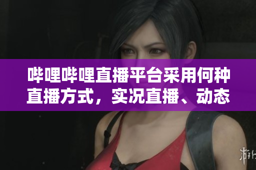 嗶哩嗶哩直播平臺(tái)采用何種直播方式，實(shí)況直播、動(dòng)態(tài)直播、電臺(tái)直播