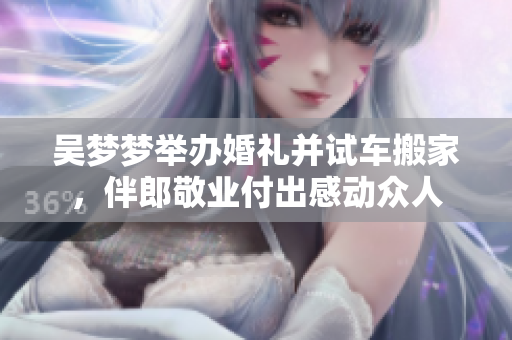 吳夢(mèng)夢(mèng)舉辦婚禮并試車搬家，伴郎敬業(yè)付出感動(dòng)眾人
