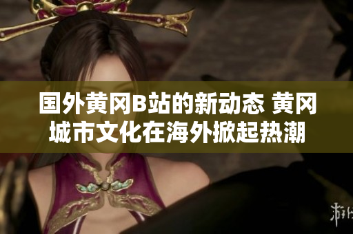 國(guó)外黃岡B站的新動(dòng)態(tài) 黃岡城市文化在海外掀起熱潮