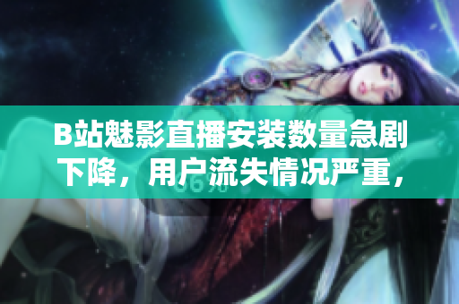 B站魅影直播安裝數(shù)量急劇下降，用戶流失情況嚴(yán)重，請(qǐng)速閱