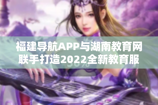 福建導(dǎo)航APP與湖南教育網(wǎng)聯(lián)手打造2022全新教育服務(wù)平臺