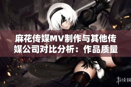 麻花傳媒MV制作與其他傳媒公司對比分析：作品質(zhì)量、創(chuàng)意水平、市場表現(xiàn)等對比詳解