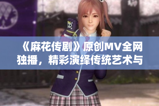 《麻花傳劇》原創(chuàng)MV全網獨播，精彩演繹傳統(tǒng)藝術與現(xiàn)代文化融合
