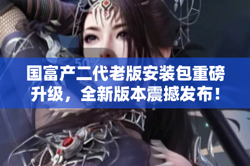 國富產(chǎn)二代老版安裝包重磅升級，全新版本震撼發(fā)布！