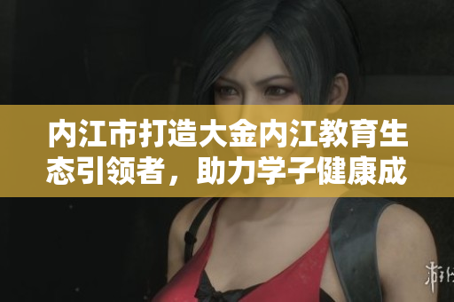 內江市打造大金內江教育生態(tài)引領者，助力學子健康成長