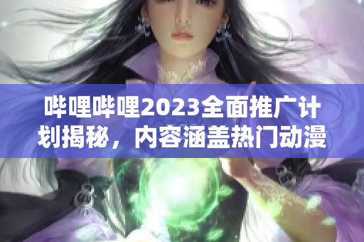 嗶哩嗶哩2023全面推廣計劃揭秘，內(nèi)容涵蓋熱門動漫、綜藝及游戲，精彩紛呈，獨家揭秘！