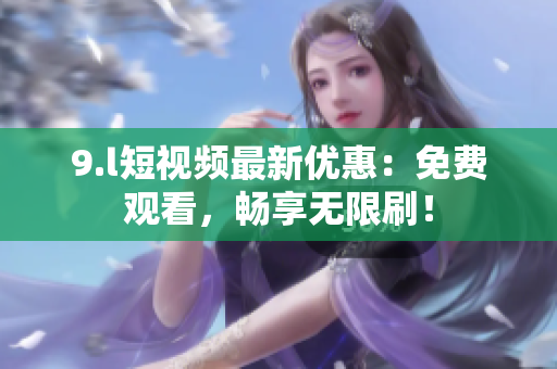 9.l短視頻最新優(yōu)惠：免費觀看，暢享無限刷！