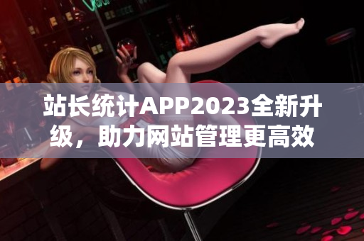 站長統(tǒng)計APP2023全新升級，助力網(wǎng)站管理更高效