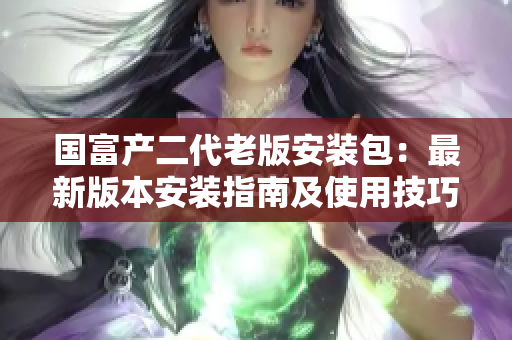 國富產(chǎn)二代老版安裝包：最新版本安裝指南及使用技巧詳解