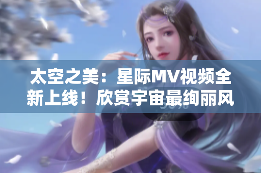 太空之美：星際MV視頻全新上線！欣賞宇宙最絢麗風(fēng)景