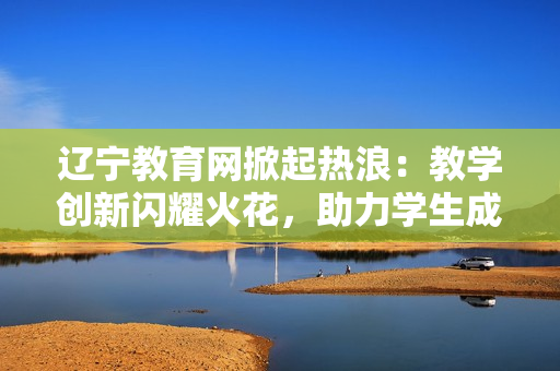 遼寧教育網(wǎng)掀起熱浪：教學(xué)創(chuàng)新閃耀火花，助力學(xué)生成長