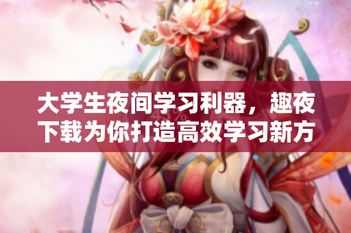 大學(xué)生夜間學(xué)習(xí)利器，趣夜下載為你打造高效學(xué)習(xí)新方式