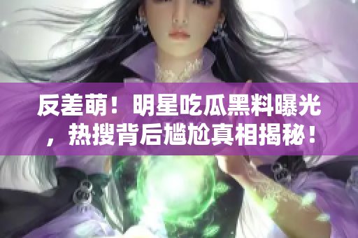 反差萌！明星吃瓜黑料曝光，熱搜背后尷尬真相揭秘！