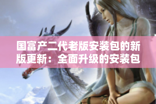 國富產(chǎn)二代老版安裝包的新版更新：全面升級的安裝包新版本增強(qiáng)功能